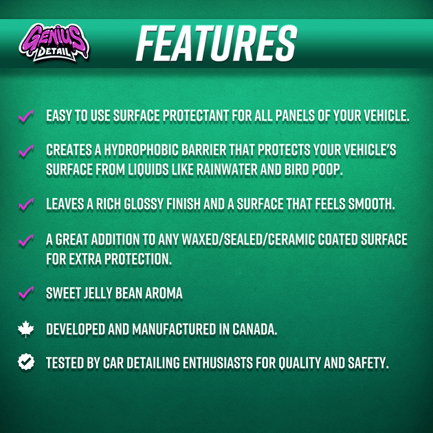 Features: - Easy to use surface protectant for all panels of your vehicle. - Creates a hydrophobic barrier that protects your vehicle's surface from liquids like rainwater and bird poop. - Leaves a rich glossy finish and a surface that feels smooth. - A great addition to any waxed/sealed/ceramiced surface for extra protection. - Sweet jelly bean aroma.  - Developed and manufactured in Canada. - Tested by car detailing enthusiasts for quality and safety.