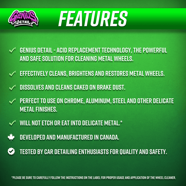 Features: - Genius Detail - Acid Replacement Technology, the powerful and safe solution for cleaning metal wheels. - Effectively cleans, brightens and restores metal wheels. - Dissolves and cleans caked on brake dust. - Perfect to use on chrome, aluminum, steel and other delicate metal finishes. - Will not etch or eat into delicate metal.*  - Developed and manufactured in Canada. - Tested by car detailing enthusiasts for quality and safety.