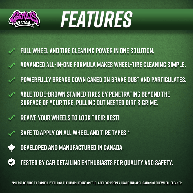 Features: - Full wheel and tire cleaning power in one solution. - Advanced all-in-one formula makes wheel-tire cleaning simple. - Powerfully breaks down cakes on brake dust and particulates. - Able to de-brown stained tires by penetrating beyond the surface of your tire, pulling out nested dirt & grime. - Revive your wheels to look their best! - Safe to apply on all wheel and tire types.*  - Developed and manufactured in Canada. - Tested by car detailing enthusiasts for quality and safety.